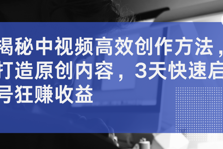 揭秘中视频高效创作方法，打造原创内容，3天快速启号狂赚收益51轻创基地-网创项目资源站-副业创业项目-电脑手机搞钱项目-网赚项目51轻创基地