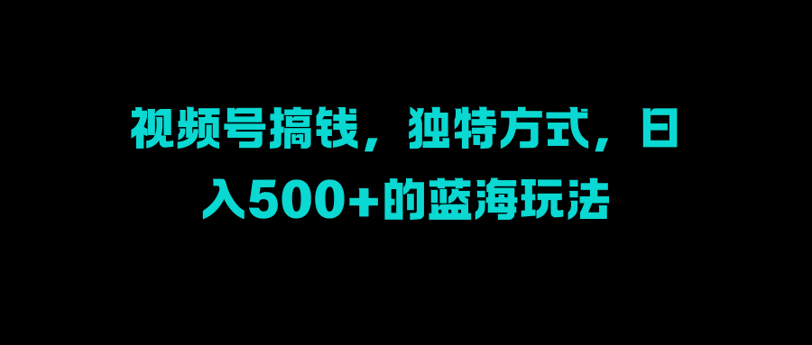 视频号搞钱，独特方式，日入500+的蓝海玩法51轻创基地-网创项目资源站-副业创业项目-电脑手机搞钱项目-网赚项目51轻创基地