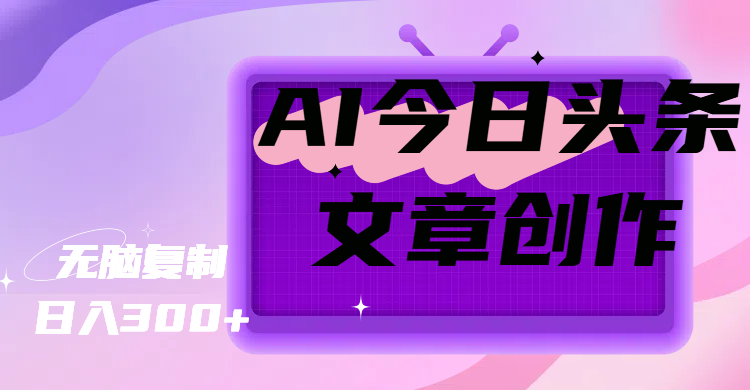 AI今日头条文章创作，无脑复制，日入300+51轻创基地-网创项目资源站-副业创业项目-电脑手机搞钱项目-网赚项目51轻创基地