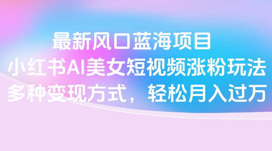 最新风口蓝海项目，小红书AI美女短视频涨粉玩法，多种变现方式轻松月入过万51轻创基地-网创项目资源站-副业创业项目-电脑手机搞钱项目-网赚项目51轻创基地