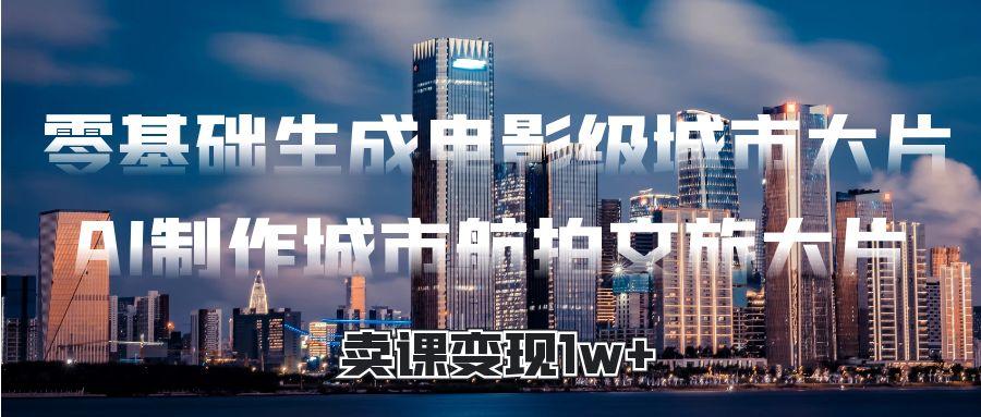零基础生成电影级城市大片，AI制作城市航拍文旅大片，卖课变现1w+51轻创基地-网创项目资源站-副业创业项目-电脑手机搞钱项目-网赚项目51轻创基地