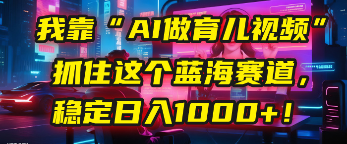 我靠“AI做育儿视频”，抓住这个蓝海赛道，稳定日入1000+！51轻创基地-网创项目资源站-副业创业项目-电脑手机搞钱项目-网赚项目51轻创基地