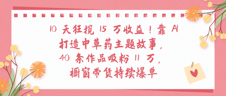 10天狂揽 15 万收益!靠 A打造中草药主题故事40 条作品吸粉11万橱窗带货持续爆单51轻创基地-网创项目资源站-副业创业项目-电脑手机搞钱项目-网赚项目51轻创基地